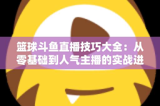 篮球斗鱼直播技巧大全：从零基础到人气主播的实战进阶指南
