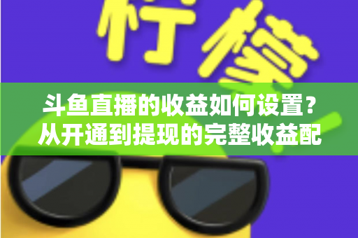斗鱼直播的收益如何设置？从开通到提现的完整收益配置指南，助主播轻松实现流量变现