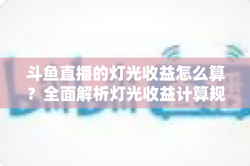 斗鱼直播的灯光收益怎么算？全面解析灯光收益计算规则、分成比例与提升技巧