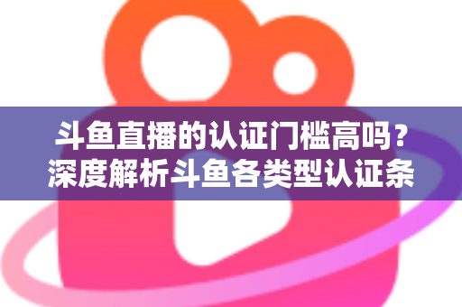 斗鱼直播的认证门槛高吗？深度解析斗鱼各类型认证条件、申请流程与通过技巧