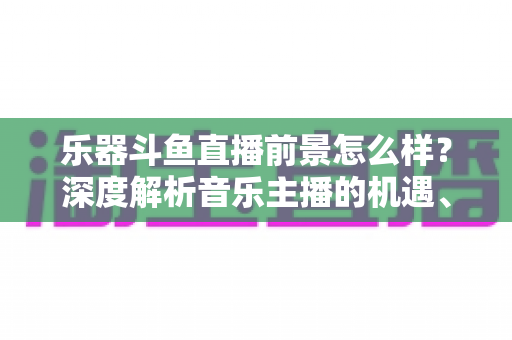 乐器斗鱼直播前景怎么样?深度解析音乐主播的机遇、挑战与变现之道 乐器斗鱼直播前景怎么样?深度解析音乐主播的机遇、挑战与变现之道
