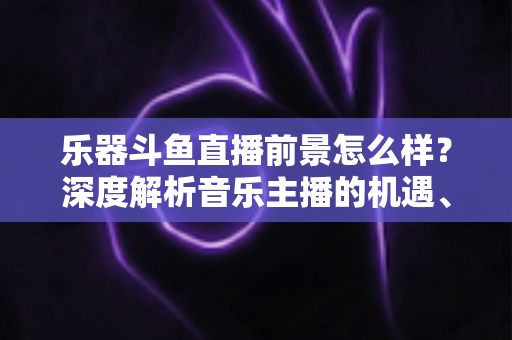 乐器斗鱼直播前景怎么样?深度解析音乐主播的机遇、挑战与变现之道 乐器斗鱼直播前景怎么样?深度解析音乐主播的机遇、挑战与变现之道