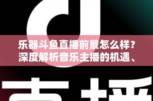 乐器斗鱼直播前景怎么样？深度解析音乐主播的机遇、挑战与变现之道