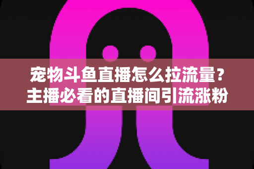 宠物斗鱼直播怎么拉流量？主播必看的直播间引流涨粉实战全攻略