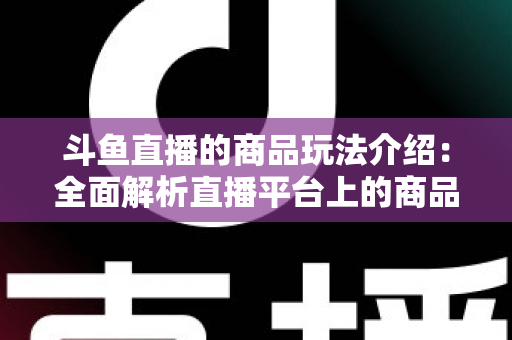 斗鱼直播的商品玩法介绍：全面解析直播平台上的商品互动与变现新趋势