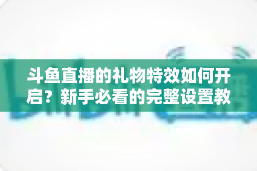 斗鱼直播的礼物特效如何开启？新手必看的完整设置教程与实用技巧