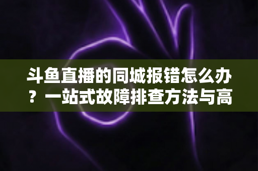 斗鱼直播的同城报错怎么办？一站式故障排查方法与高效解决技巧全解析
