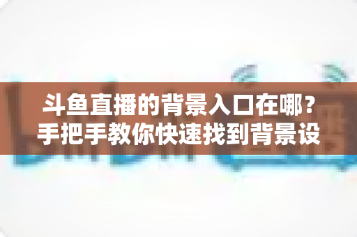 斗鱼直播的背景入口在哪？手把手教你快速找到背景设置入口的完整攻略