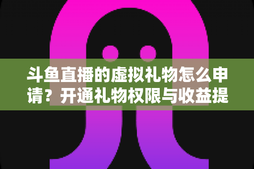 斗鱼直播的虚拟礼物怎么申请？开通礼物权限与收益提现全流程详解