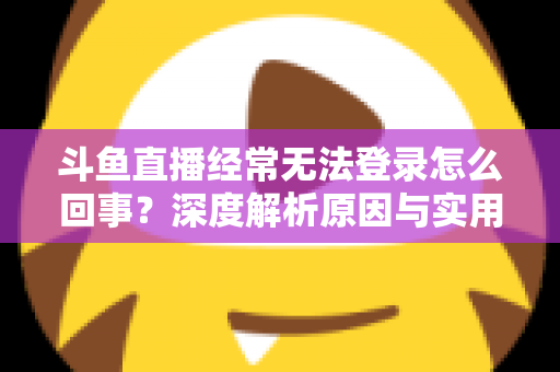 斗鱼直播经常无法登录怎么回事？深度解析原因与实用解决技巧全攻略