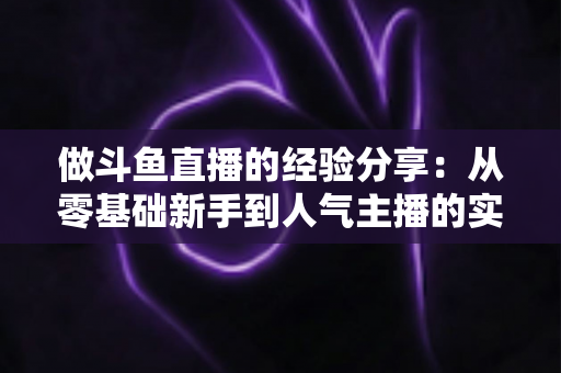 做斗鱼直播的经验分享：从零基础新手到人气主播的实战指南与避坑心得