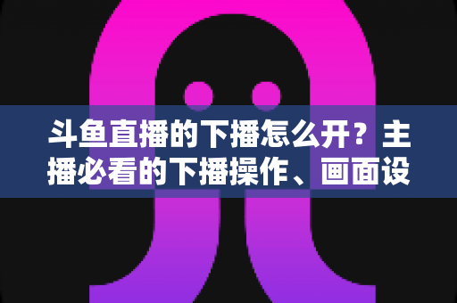 斗鱼直播的下播怎么开？主播必看的下播操作、画面设置与运营全攻略