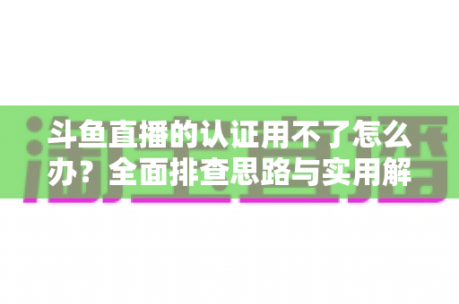 斗鱼直播的认证用不了怎么办？全面排查思路与实用解决方案一览