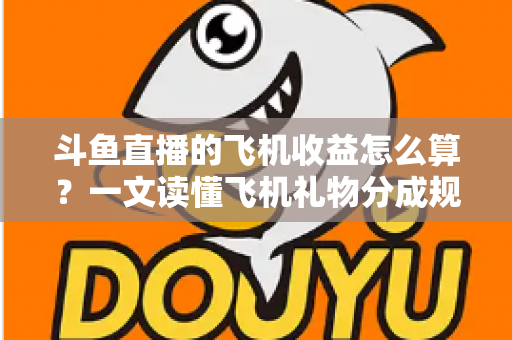 斗鱼直播的飞机收益怎么算？一文读懂飞机礼物分成规则、计算公式与提现流程