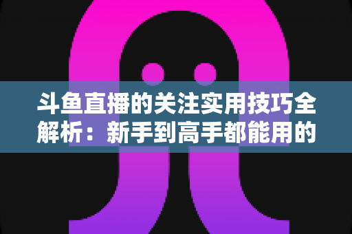 斗鱼直播的关注实用技巧全解析：新手到高手都能用的高效关注管理指南