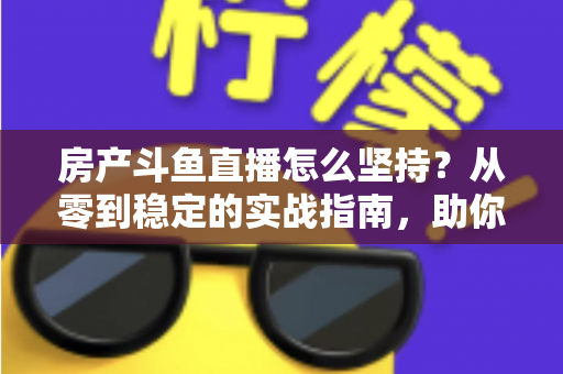 房产斗鱼直播怎么坚持？从零到稳定的实战指南，助你打造长期有效的房产营销直播间