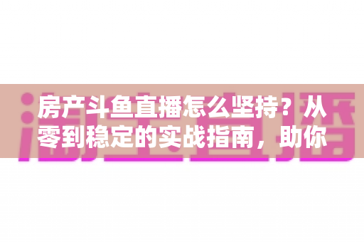 房产斗鱼直播怎么坚持？从零到稳定的实战指南，助你打造长期有效的房产营销直播间