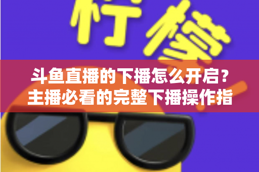 斗鱼直播的下播怎么开启？主播必看的完整下播操作指南与实用技巧