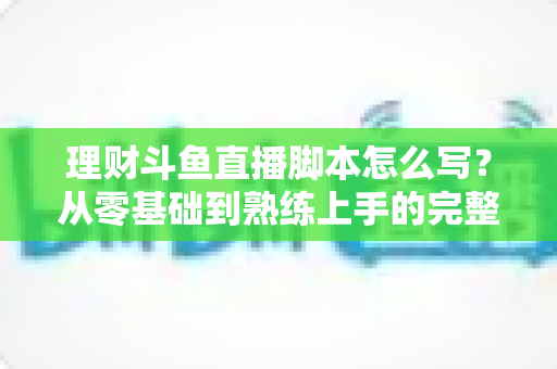 理财斗鱼直播脚本怎么写？从零基础到熟练上手的完整实操指南