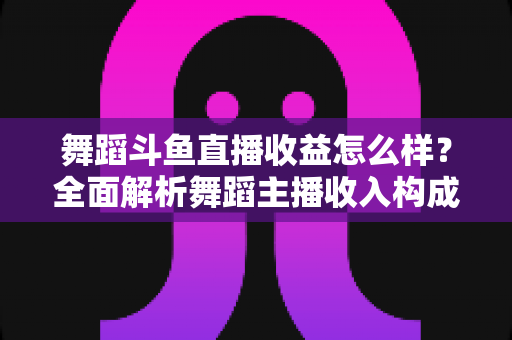 舞蹈斗鱼直播收益怎么样？全面解析舞蹈主播收入构成、影响因素与赚钱前景