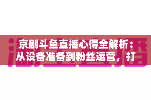 京剧斗鱼直播心得全解析:从设备准备到粉丝运营,打造高人气戏曲直播间的实战指南 京剧斗鱼直播心得全解析:从设备准备到粉丝运营,打造高人气戏曲直播间的实战指南