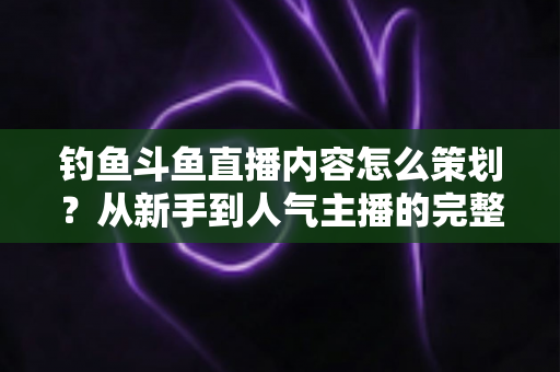 钓鱼斗鱼直播内容怎么策划？从新手到人气主播的完整内容策划指南