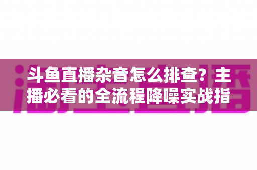 斗鱼直播杂音怎么排查？主播必看的全流程降噪实战指南