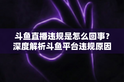 斗鱼直播违规是怎么回事？深度解析斗鱼平台违规原因、处罚规则与实用避坑指南