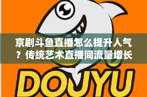 京剧斗鱼直播怎么提升人气？传统艺术直播间流量增长全攻略