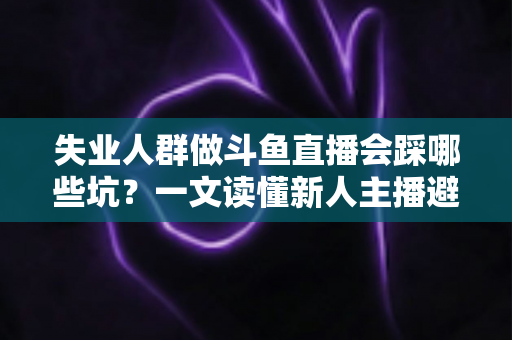 失业人群做斗鱼直播会踩哪些坑？一文读懂新人主播避坑指南与转型新出路