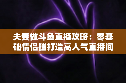 夫妻做斗鱼直播攻略：零基础情侣档打造高人气直播间的完整实战指南