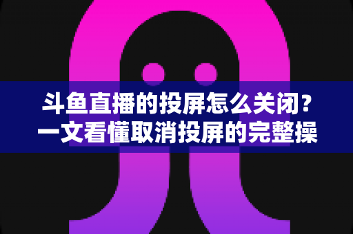 斗鱼直播的投屏怎么关闭？一文看懂取消投屏的完整操作指南