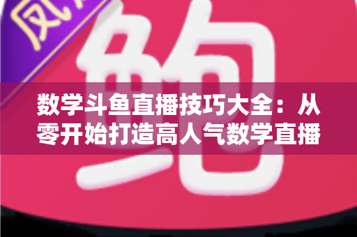数学斗鱼直播技巧大全：从零开始打造高人气数学直播间的实战指南