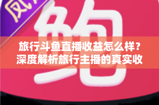 旅行斗鱼直播收益怎么样?深度解析旅行主播的真实收入与变现之道 旅行斗鱼直播收益怎么样?深度解析旅行主播的真实收入与变现之道
