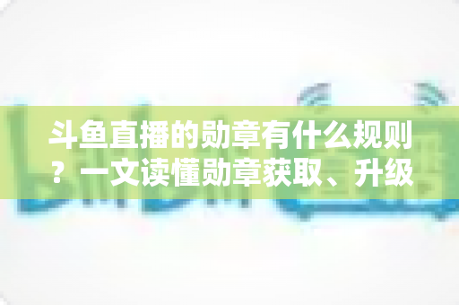 斗鱼直播的勋章有什么规则？一文读懂勋章获取、升级与佩戴全攻略