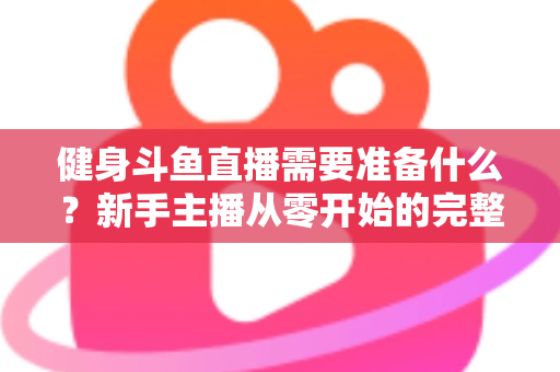 健身斗鱼直播需要准备什么？新手主播从零开始的完整准备指南