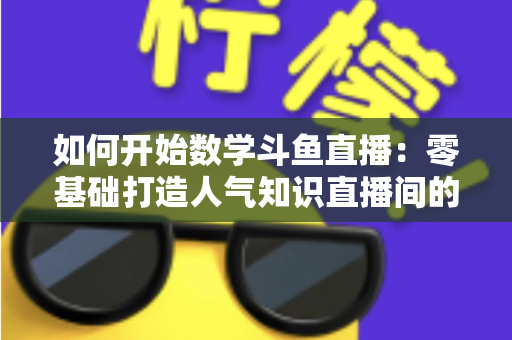 如何开始数学斗鱼直播：零基础打造人气知识直播间的完整攻略
