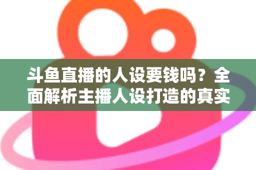 斗鱼直播的人设要钱吗？全面解析主播人设打造的真实成本与免费技巧