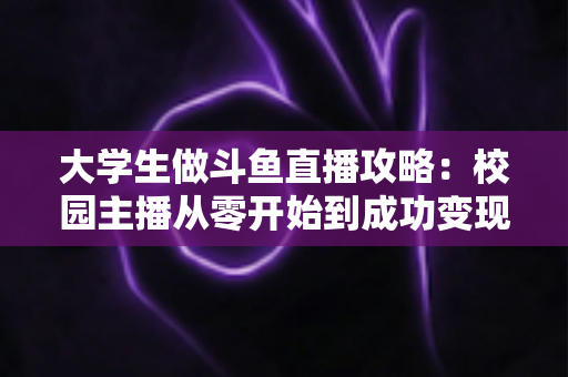 大学生做斗鱼直播攻略：校园主播从零开始到成功变现的完整实战指南