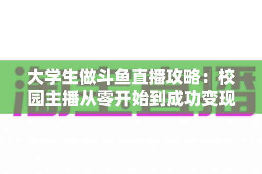 大学生做斗鱼直播攻略：校园主播从零开始到成功变现的完整实战指南