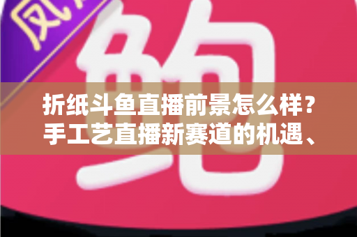 折纸斗鱼直播前景怎么样？手工艺直播新赛道的机遇、挑战与变现前景全解析