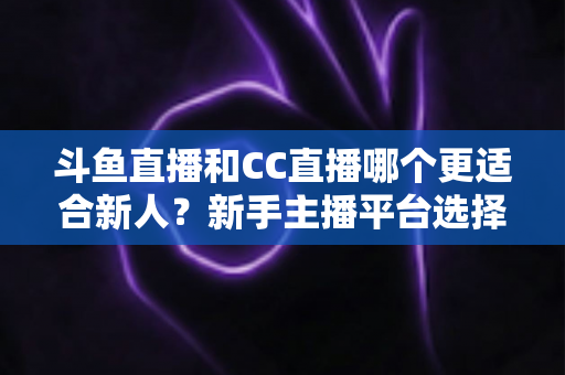 斗鱼直播和CC直播哪个更适合新人？新手主播平台选择深度解析指南