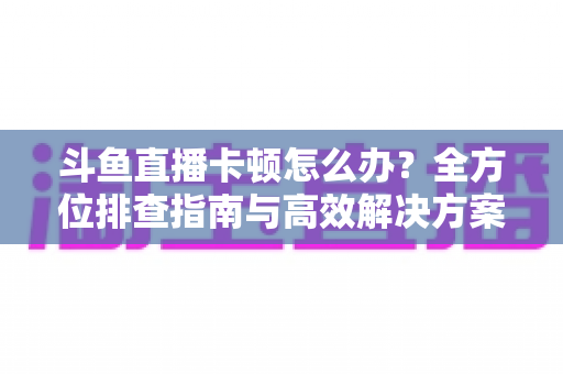 斗鱼直播卡顿怎么办？全方位排查指南与高效解决方案大公开