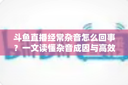 斗鱼直播经常杂音怎么回事？一文读懂杂音成因与高效解决办法