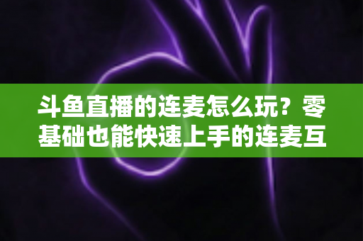 斗鱼直播的连麦怎么玩？零基础也能快速上手的连麦互动全攻略