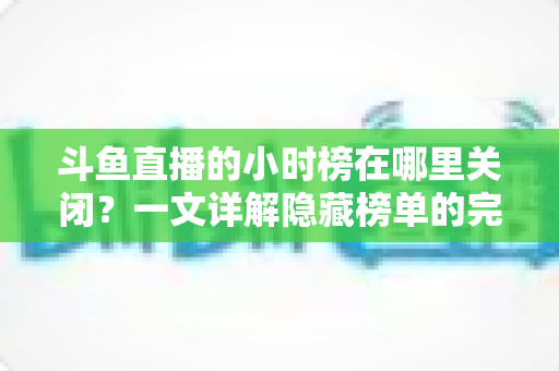 斗鱼直播的小时榜在哪里关闭？一文详解隐藏榜单的完整操作方法