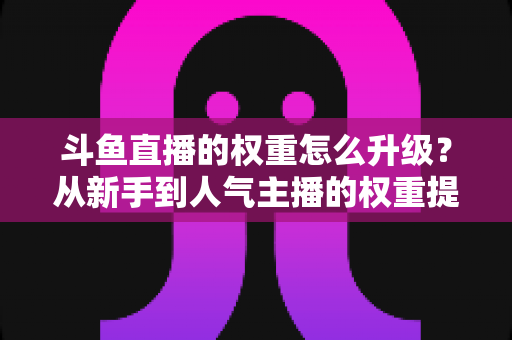 斗鱼直播的权重怎么升级？从新手到人气主播的权重提升全攻略