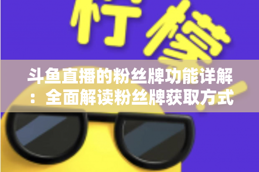 斗鱼直播的粉丝牌功能详解:全面解读粉丝牌获取方式、等级特权与实用技巧 斗鱼直播的粉丝牌功能详解:全面解读粉丝牌获取方式、等级特权与实用技巧