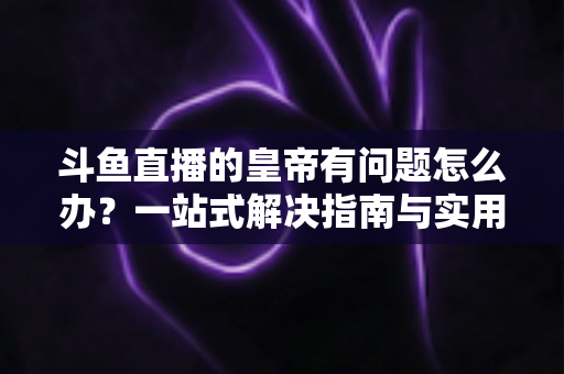 斗鱼直播的皇帝有问题怎么办？一站式解决指南与实用技巧全解析