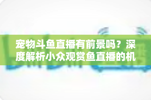 宠物斗鱼直播有前景吗?深度解析小众观赏鱼直播的机遇、挑战与变现路径 宠物斗鱼直播有前景吗?深度解析小众观赏鱼直播的机遇、挑战与变现路径